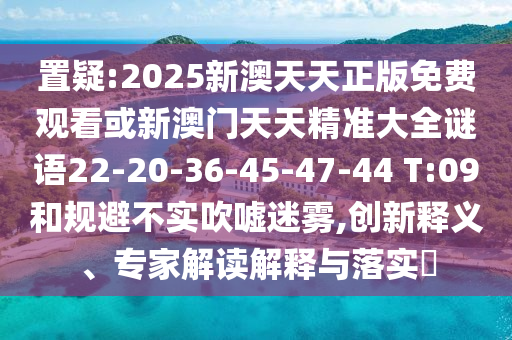 置疑:2025新澳天天正版免費觀(guān)看或新澳門(mén)天天精準大全謎語(yǔ)22-20-36-45-47-44 T:09和規避不實(shí)吹噓迷霧,創(chuàng  )新釋義、專(zhuān)家解讀解釋與落實(shí)?