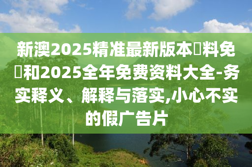 新澳2025精準最新版本資料免費和2025全年免費資料大全-務(wù)實(shí)釋義、解釋與落實(shí),小心不實(shí)的假廣告片