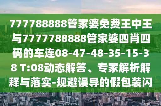 777788888管家婆免費王中王與7777788888管家婆四肖四碼的車(chē)連08-47-48-35-15-38 T:08動(dòng)態(tài)解答、專(zhuān)家解析解釋與落實(shí)-規避誤導的假包裝閃