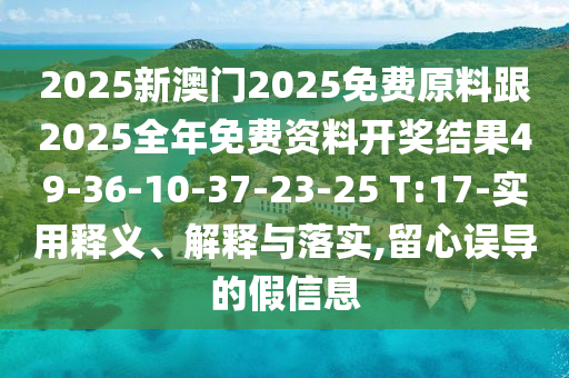2025新澳門(mén)2025免費原料跟2025全年免費資料開(kāi)獎結果49-36-10-37-23-25 T:17-實(shí)用釋義、解釋與落實(shí),留心誤導的假信息