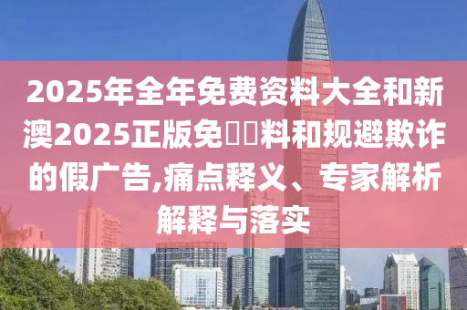 2025年全年免費資料大全和新澳2025正版免費資料和規避欺詐的假廣告,痛點(diǎn)釋義、專(zhuān)家解析解釋與落實(shí)
