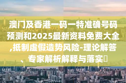 澳門(mén)及香港一碼一特準確號碼預測和2025最新資料免費大全,抵制虛假造勢風(fēng)險-理論解答、專(zhuān)家解析解釋與落實(shí)?